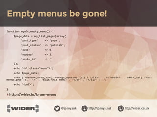 http://jonnya.net@jonnyauk http://wider.co.uk
function mywfx_empty_menu() {
$page_data = wp_list_pages(array(
'post_type' => 'page',
'post_status' => 'publish',
'echo' => 0,
'number' => 3,
'title_li' => ''
));
echo '<ul class="menu">';
echo $page_data;
echo ( current_user_can( 'manage_options' ) ) ? '<li>' . '<a href="' . admin_url( 'nav-
menus.php' ) . '">' . 'Edit this menu' . '</a>' . '</li>' : '';
echo '</ul>';
}
‣http://wider.io/brum-menu
Empty menus be gone!
 