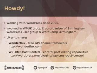 http://jonnya.net@jonnyauk http://wider.co.uk
‣ Working with WordPress since 2005.
‣ Involved in WPUK group & co-organiser of Birmingham
WordPress user group & WordCamp Birmingham.
‣ Likes to share:
‣ Wonderflux - free GPL theme framework 
http://wonderflux.com
‣ WP-CMS Post Control - control post editing capabilities 
http://wordpress.org/plugins/wp-cms-post-control
Howdy!
 