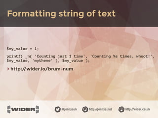 http://jonnya.net@jonnyauk http://wider.co.uk
$my_value = 1;
printf( _n( 'Counting just 1 time', 'Counting %s times, whoot!',
$my_value, 'mytheme' ), $my_value );
‣http://wider.io/brum-num
Formatting string of text
 