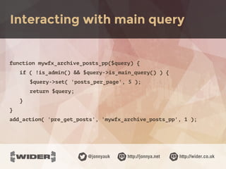 http://jonnya.net@jonnyauk http://wider.co.uk
function mywfx_archive_posts_pp($query) {
if ( !is_admin() && $query->is_main_query() ) {
$query->set( 'posts_per_page', 5 );
return $query;
}
}
add_action( 'pre_get_posts', 'mywfx_archive_posts_pp', 1 );
Interacting with main query
 