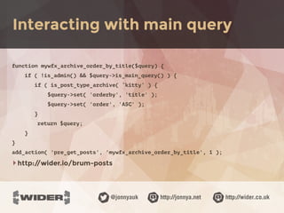 http://jonnya.net@jonnyauk http://wider.co.uk
function mywfx_archive_order_by_title($query) {
if ( !is_admin() && $query->is_main_query() ) {
if ( is_post_type_archive( ‘kitty’ ) {
$query->set( 'orderby', 'title' );
$query->set( 'order', 'ASC' );
}
return $query;
}
}
add_action( 'pre_get_posts', 'mywfx_archive_order_by_title', 1 );
‣http://wider.io/brum-posts
Interacting with main query
 