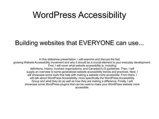 WordPress Accessibility
Building websites that EVERYONE can use...
In this slideshow presentation, I will examine and discuss the fast
growing Website Accessibility movement and why it should be a crucial element to your everyday development.
First, I will cover what website accessibility is; including
definitions, history, involved organizations, and Canadian/U.S guidelines. Then, I will
supply an overview to some generalized website accessibility trends and practices. Next, I
will showcase some tools that help with making a website more accessible. From there, I
will talk about WordPress Accessibility, more specifically the WordPress Accessibility
Group and what they do as well as how they are making a difference. Finally, I will
showcase some WordPress plugins that can be used to make your WordPress website more
accessible.
 