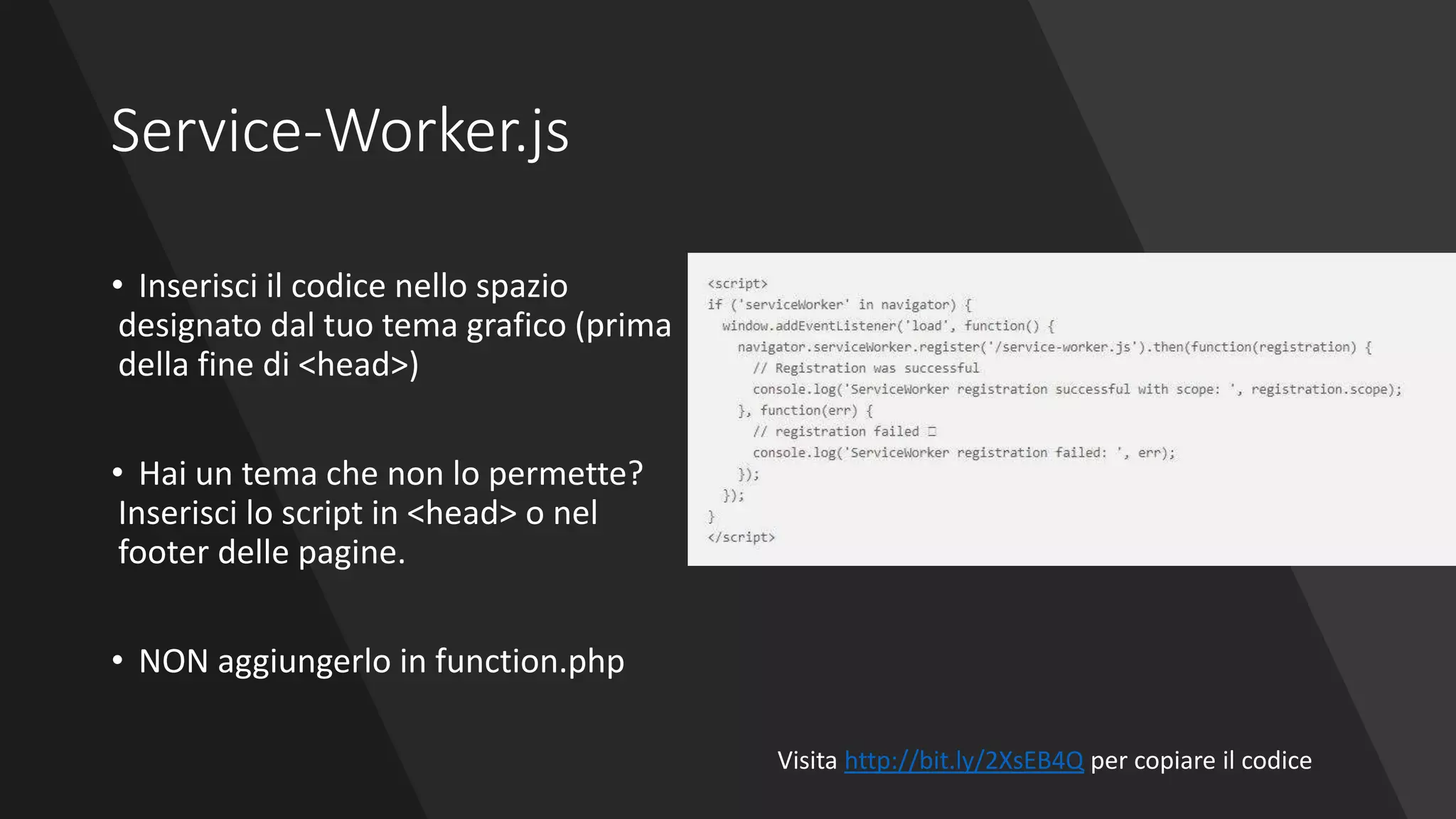 Service-Worker.js
• Inserisci il codice nello spazio
designato dal tuo tema grafico (prima
della fine di <head>)
• Hai un tema che non lo permette?
Inserisci lo script in <head> o nel
footer delle pagine.
• NON aggiungerlo in function.php
Visita http://bit.ly/2XsEB4Q per copiare il codice
 