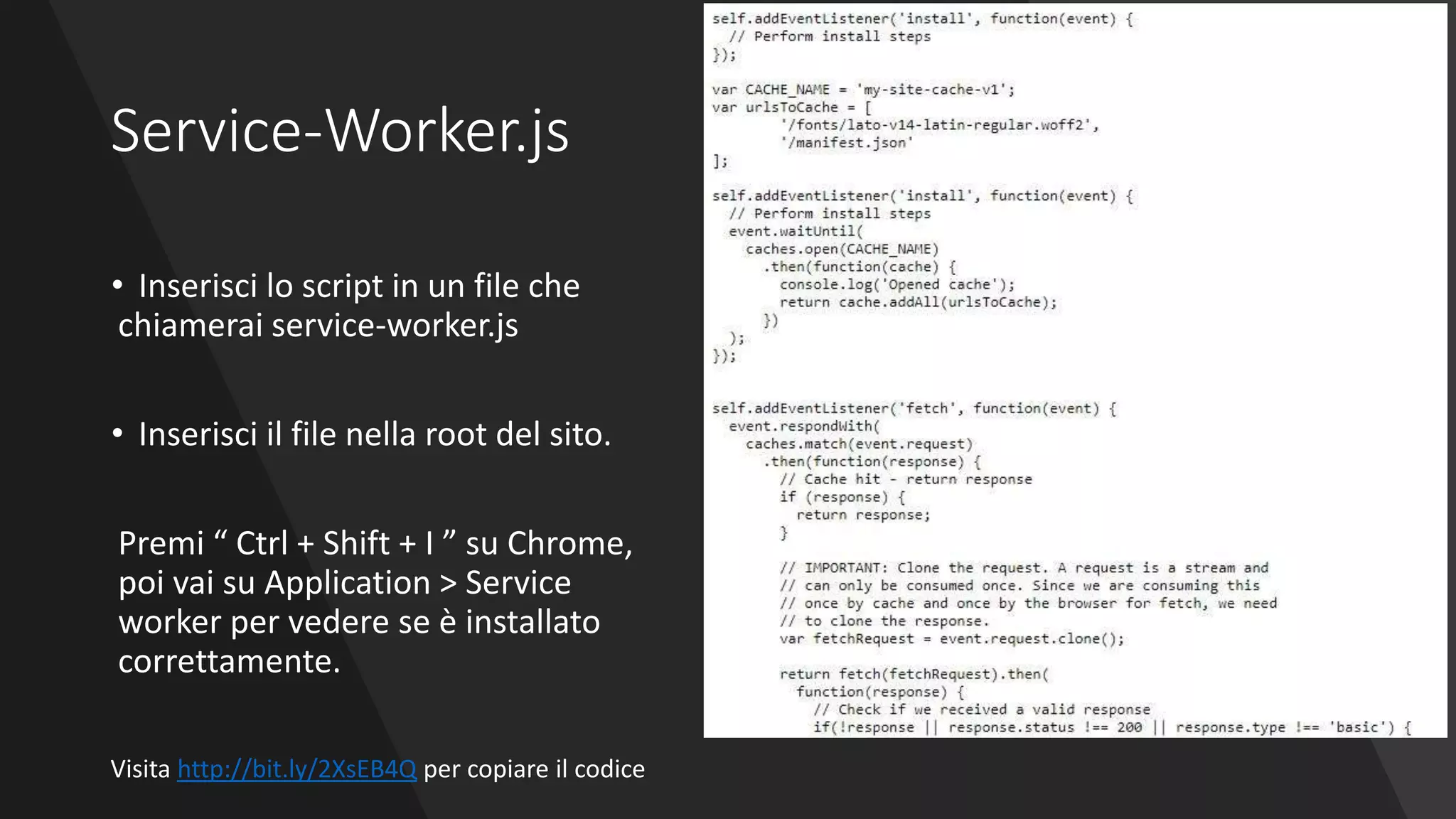 Service-Worker.js
• Inserisci lo script in un file che
chiamerai service-worker.js
• Inserisci il file nella root del sito.
Premi “ Ctrl + Shift + I ” su Chrome,
poi vai su Application > Service
worker per vedere se è installato
correttamente.
Visita http://bit.ly/2XsEB4Q per copiare il codice
 