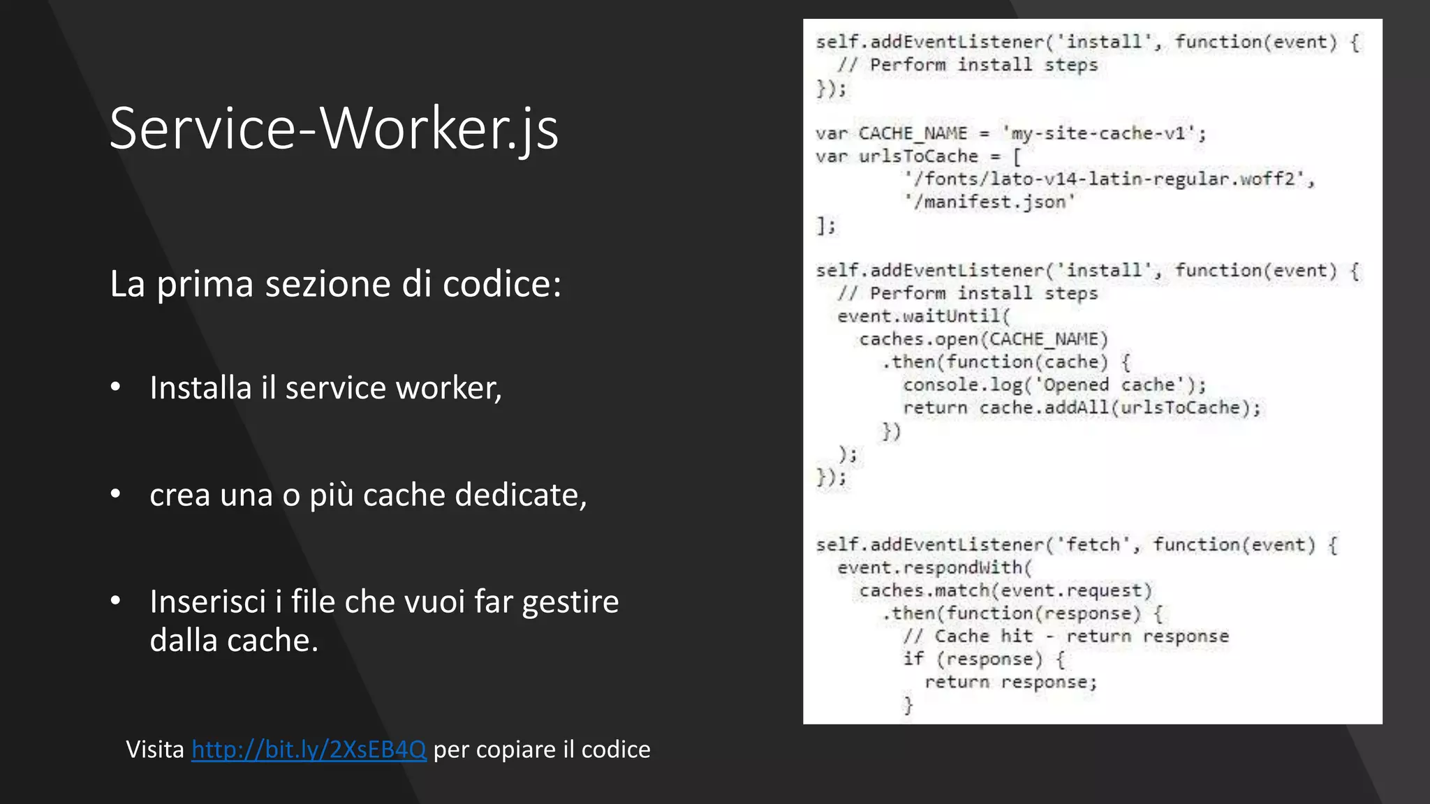 Service-Worker.js
La prima sezione di codice:
• Installa il service worker,
• crea una o più cache dedicate,
• Inserisci i file che vuoi far gestire
dalla cache.
Visita http://bit.ly/2XsEB4Q per copiare il codice
 