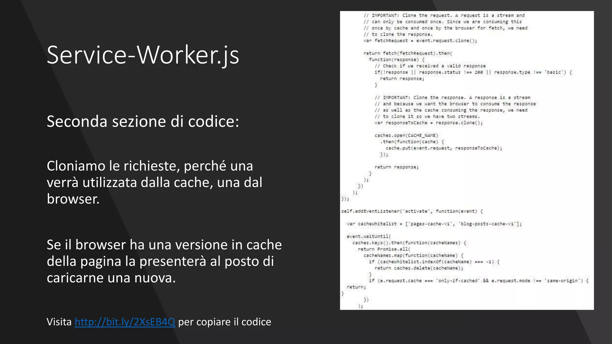 Service-Worker.js
Seconda sezione di codice:
Cloniamo le richieste, perché una
verrà utilizzata dalla cache, una dal
browser.
Se il browser ha una versione in cache
della pagina la presenterà al posto di
caricarne una nuova.
Visita http://bit.ly/2XsEB4Q per copiare il codice
 