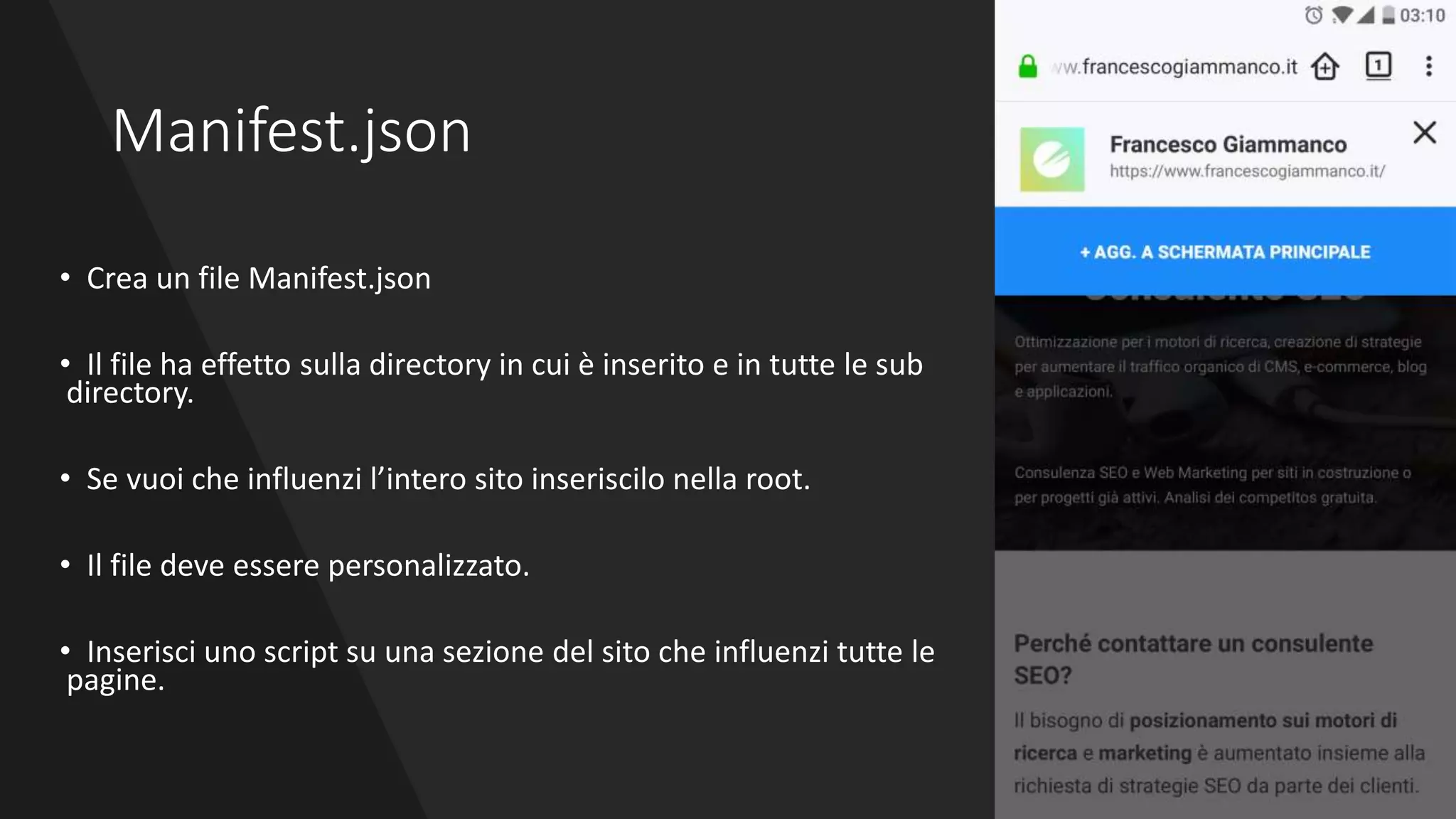 Manifest.json
• Crea un file Manifest.json
• Il file ha effetto sulla directory in cui è inserito e in tutte le sub
directory.
• Se vuoi che influenzi l’intero sito inseriscilo nella root.
• Il file deve essere personalizzato.
• Inserisci uno script su una sezione del sito che influenzi tutte le
pagine.
 