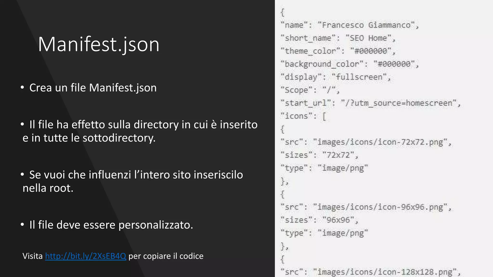 Manifest.json
• Crea un file Manifest.json
• Il file ha effetto sulla directory in cui è inserito
e in tutte le sottodirectory.
• Se vuoi che influenzi l’intero sito inseriscilo
nella root.
• Il file deve essere personalizzato.
Visita http://bit.ly/2XsEB4Q per copiare il codice
 