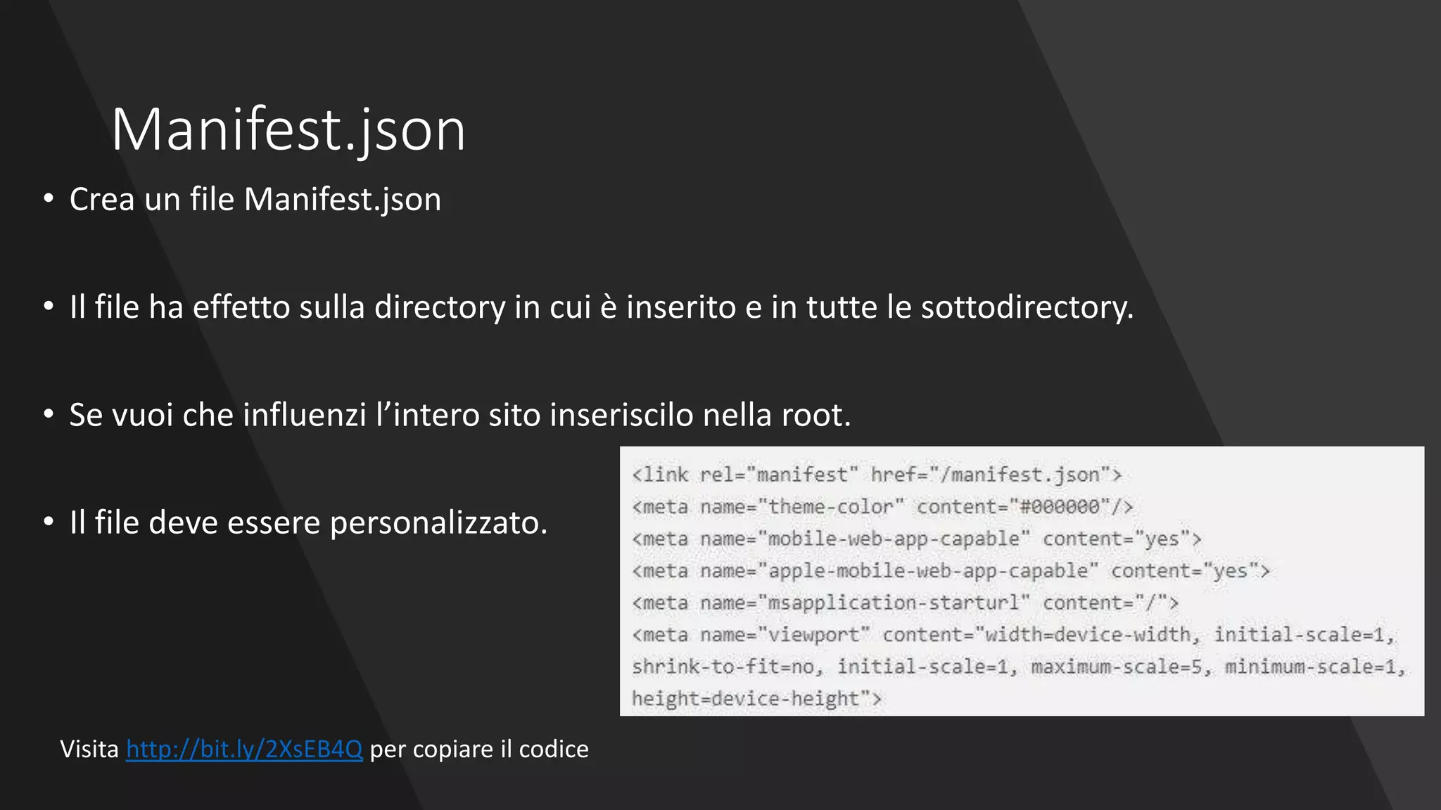Manifest.json
• Crea un file Manifest.json
• Il file ha effetto sulla directory in cui è inserito e in tutte le sottodirectory.
• Se vuoi che influenzi l’intero sito inseriscilo nella root.
• Il file deve essere personalizzato.
Visita http://bit.ly/2XsEB4Q per copiare il codice
 