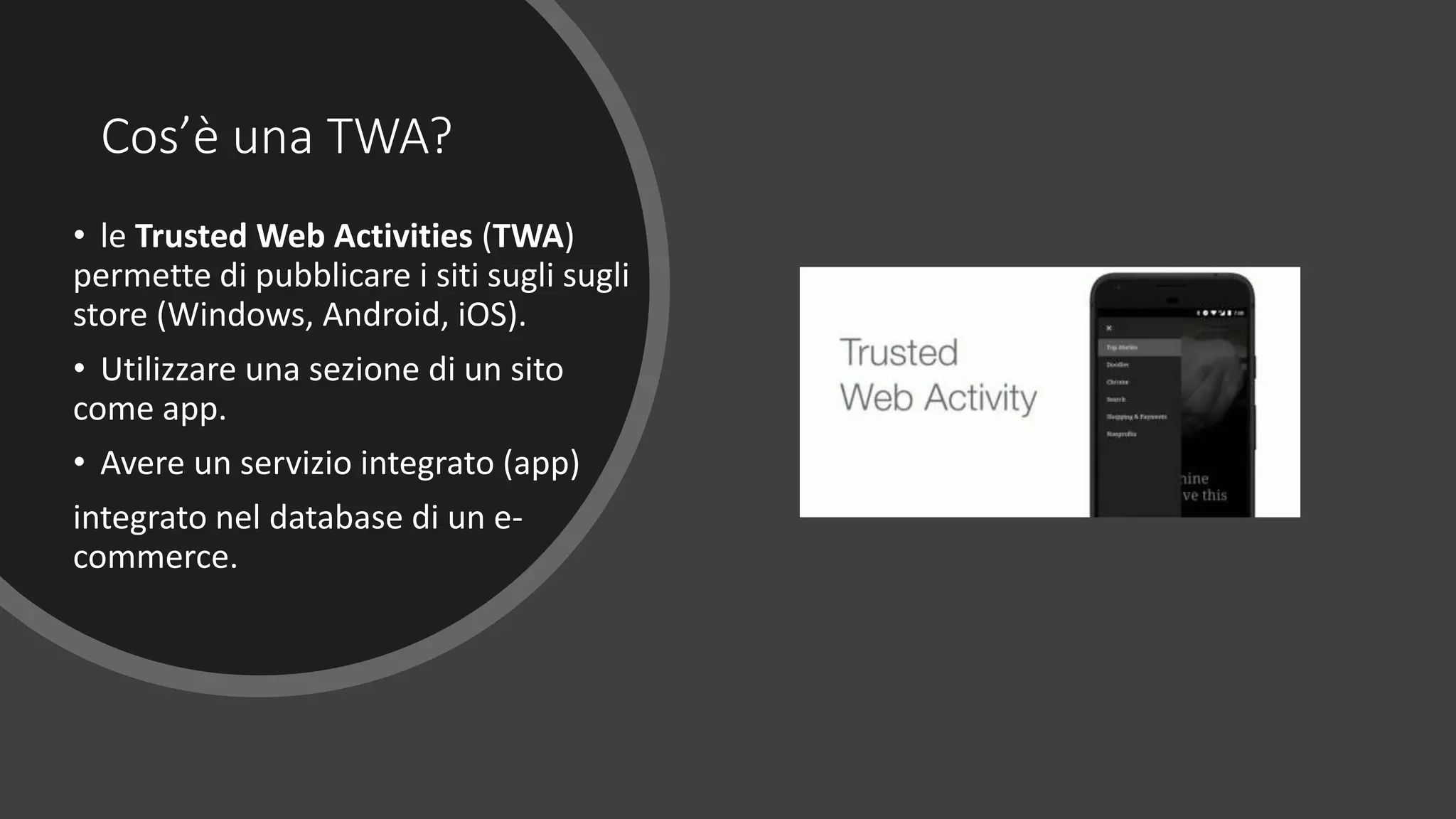 Cos’è una TWA?
• le Trusted Web Activities (TWA)
permette di pubblicare i siti sugli sugli
store (Windows, Android, iOS).
• Utilizzare una sezione di un sito
come app.
• Avere un servizio integrato (app)
integrato nel database di un e-
commerce.
 
