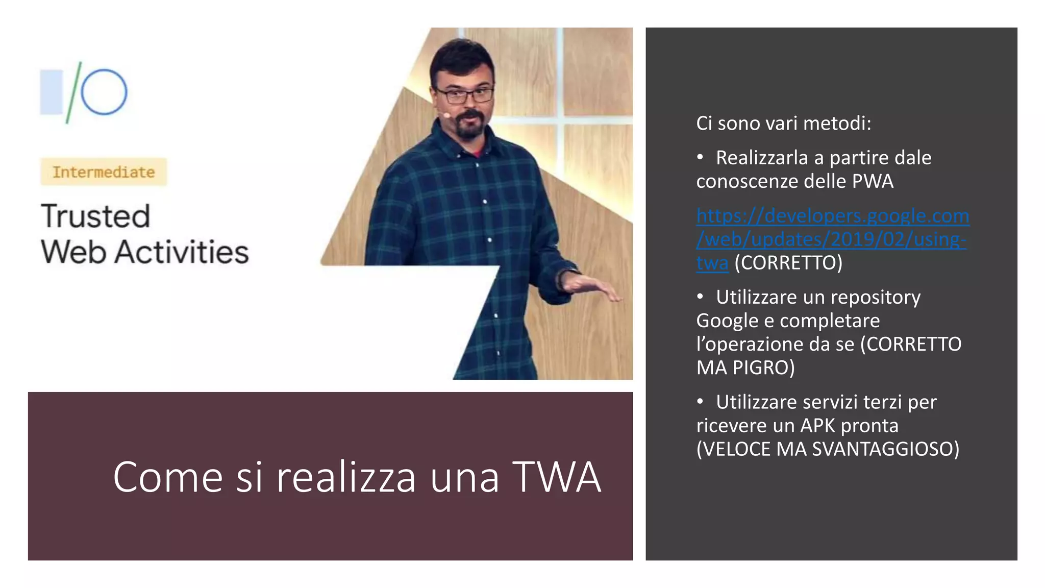 Come si realizza una TWA
Ci sono vari metodi:
• Realizzarla a partire dale
conoscenze delle PWA
https://developers.google.com
/web/updates/2019/02/using-
twa (CORRETTO)
• Utilizzare un repository
Google e completare
l’operazione da se (CORRETTO
MA PIGRO)
• Utilizzare servizi terzi per
ricevere un APK pronta
(VELOCE MA SVANTAGGIOSO)
 