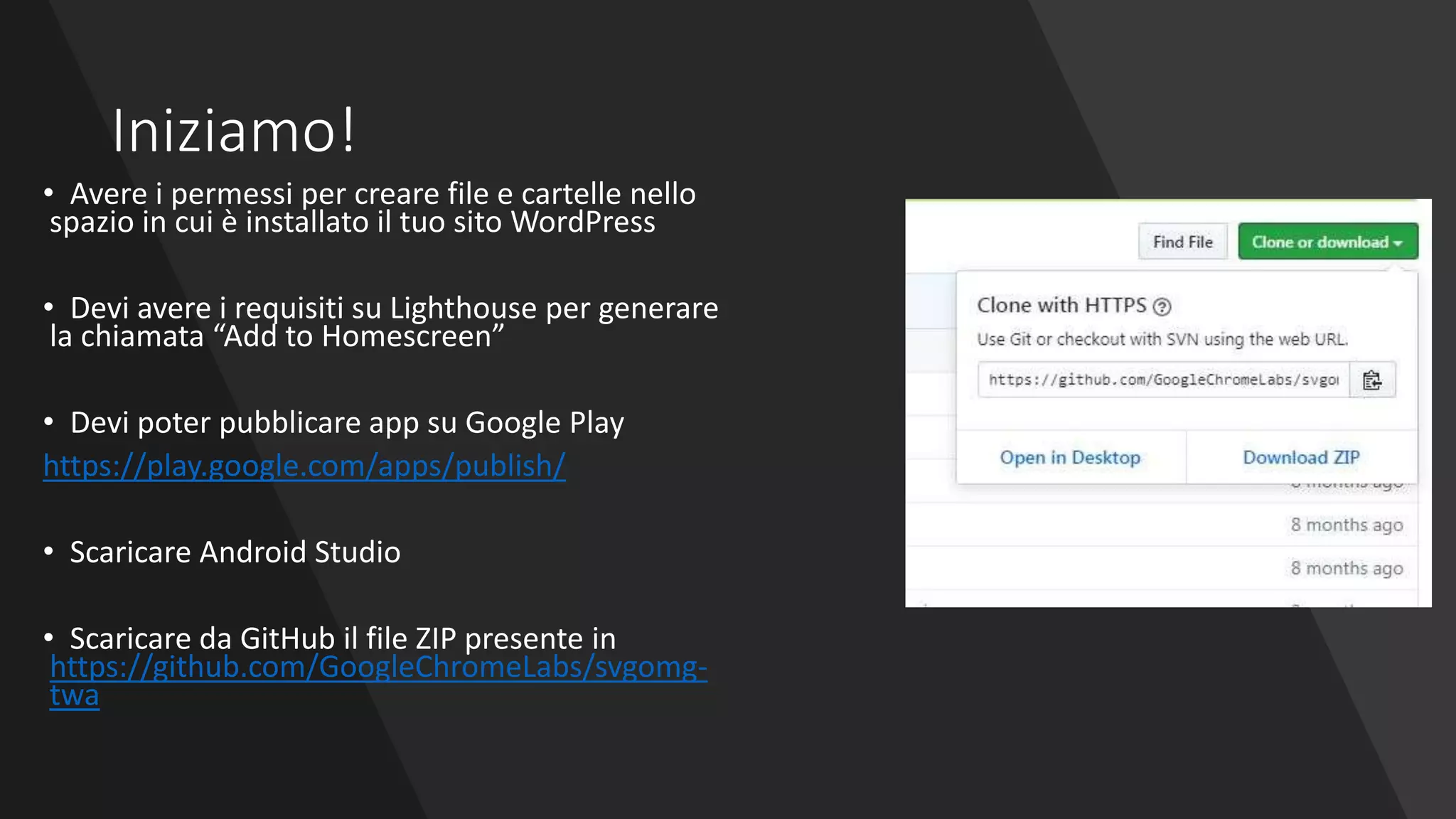 Iniziamo!
• Avere i permessi per creare file e cartelle nello
spazio in cui è installato il tuo sito WordPress
• Devi avere i requisiti su Lighthouse per generare
la chiamata “Add to Homescreen”
• Devi poter pubblicare app su Google Play
https://play.google.com/apps/publish/
• Scaricare Android Studio
• Scaricare da GitHub il file ZIP presente in
https://github.com/GoogleChromeLabs/svgomg-
twa
 