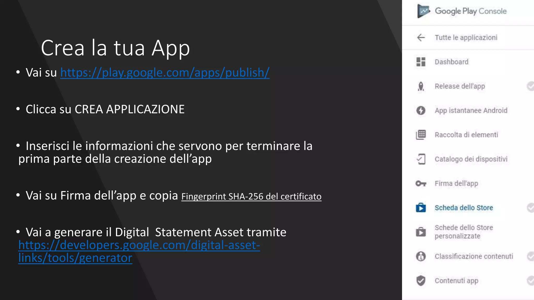Crea la tua App
• Vai su https://play.google.com/apps/publish/
• Clicca su CREA APPLICAZIONE
• Inserisci le informazioni che servono per terminare la
prima parte della creazione dell’app
• Vai su Firma dell’app e copia Fingerprint SHA-256 del certificato
• Vai a generare il Digital Statement Asset tramite
https://developers.google.com/digital-asset-
links/tools/generator
 