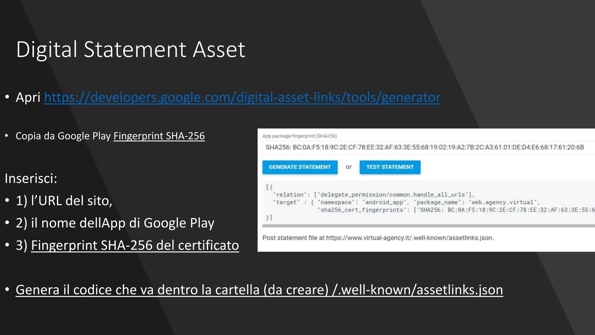 Digital Statement Asset
• Apri https://developers.google.com/digital-asset-links/tools/generator
• Copia da Google Play Fingerprint SHA-256
Inserisci:
• 1) l’URL del sito,
• 2) il nome dellApp di Google Play
• 3) Fingerprint SHA-256 del certificato
• Genera il codice che va dentro la cartella (da creare) /.well-known/assetlinks.json
 