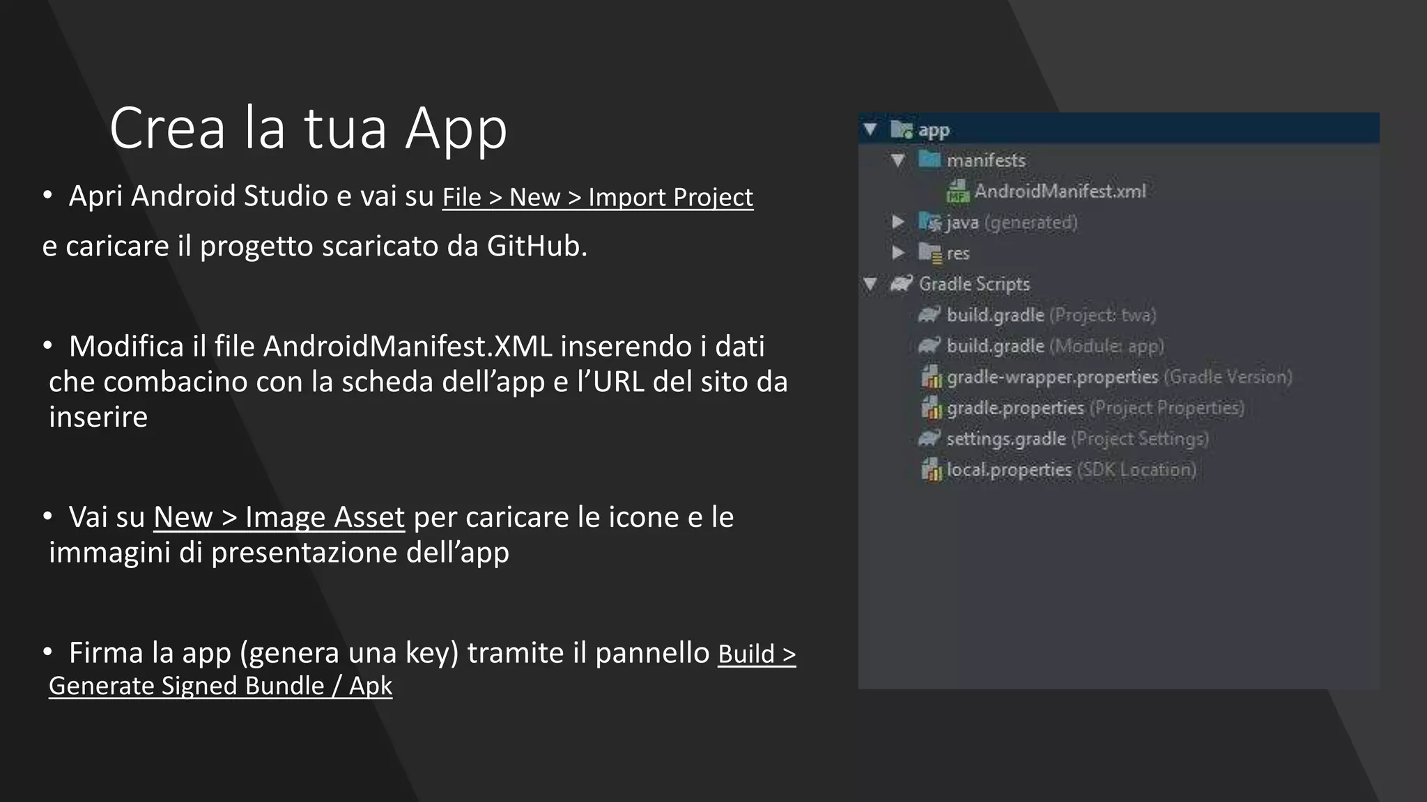 Crea la tua App
• Apri Android Studio e vai su File > New > Import Project
e caricare il progetto scaricato da GitHub.
• Modifica il file AndroidManifest.XML inserendo i dati
che combacino con la scheda dell’app e l’URL del sito da
inserire
• Vai su New > Image Asset per caricare le icone e le
immagini di presentazione dell’app
• Firma la app (genera una key) tramite il pannello Build >
Generate Signed Bundle / Apk
 