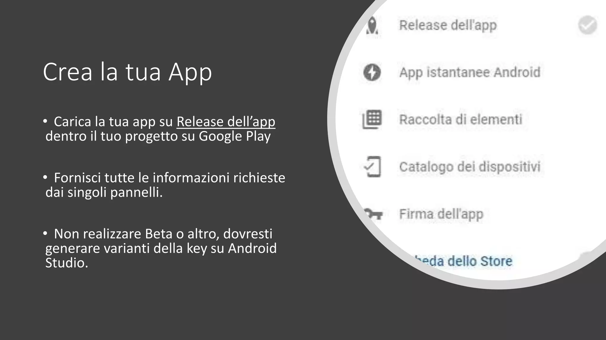 Crea la tua App
• Carica la tua app su Release dell’app
dentro il tuo progetto su Google Play
• Fornisci tutte le informazioni richieste
dai singoli pannelli.
• Non realizzare Beta o altro, dovresti
generare varianti della key su Android
Studio.
 