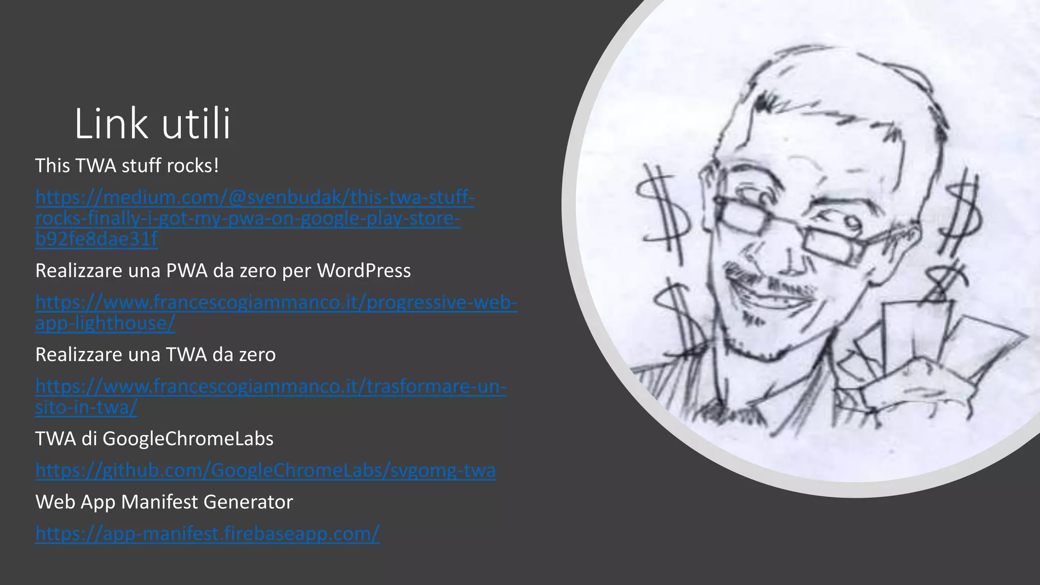 Link utili
This TWA stuff rocks!
https://medium.com/@svenbudak/this-twa-stuff-
rocks-finally-i-got-my-pwa-on-google-play-store-
b92fe8dae31f
Realizzare una PWA da zero per WordPress
https://www.francescogiammanco.it/progressive-web-
app-lighthouse/
Realizzare una TWA da zero
https://www.francescogiammanco.it/trasformare-un-
sito-in-twa/
TWA di GoogleChromeLabs
https://github.com/GoogleChromeLabs/svgomg-twa
Web App Manifest Generator
https://app-manifest.firebaseapp.com/
 