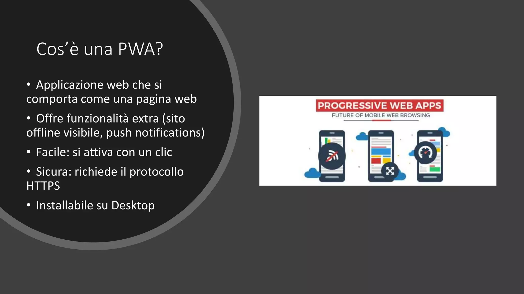 Cos’è una PWA?
• Applicazione web che si
comporta come una pagina web
• Offre funzionalità extra (sito
offline visibile, push notifications)
• Facile: si attiva con un clic
• Sicura: richiede il protocollo
HTTPS
• Installabile su Desktop
 
