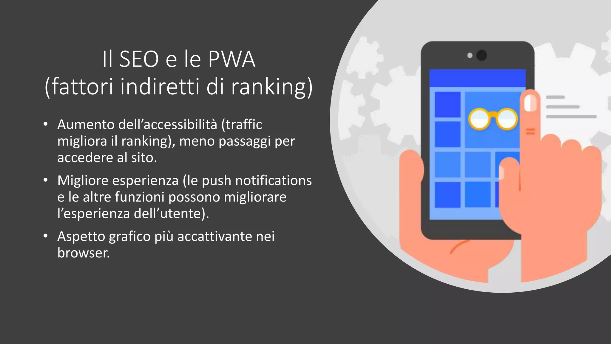 Il SEO e le PWA
(fattori indiretti di ranking)
• Aumento dell’accessibilità (traffic
migliora il ranking), meno passaggi per
accedere al sito.
• Migliore esperienza (le push notifications
e le altre funzioni possono migliorare
l’esperienza dell’utente).
• Aspetto grafico più accattivante nei
browser.
 