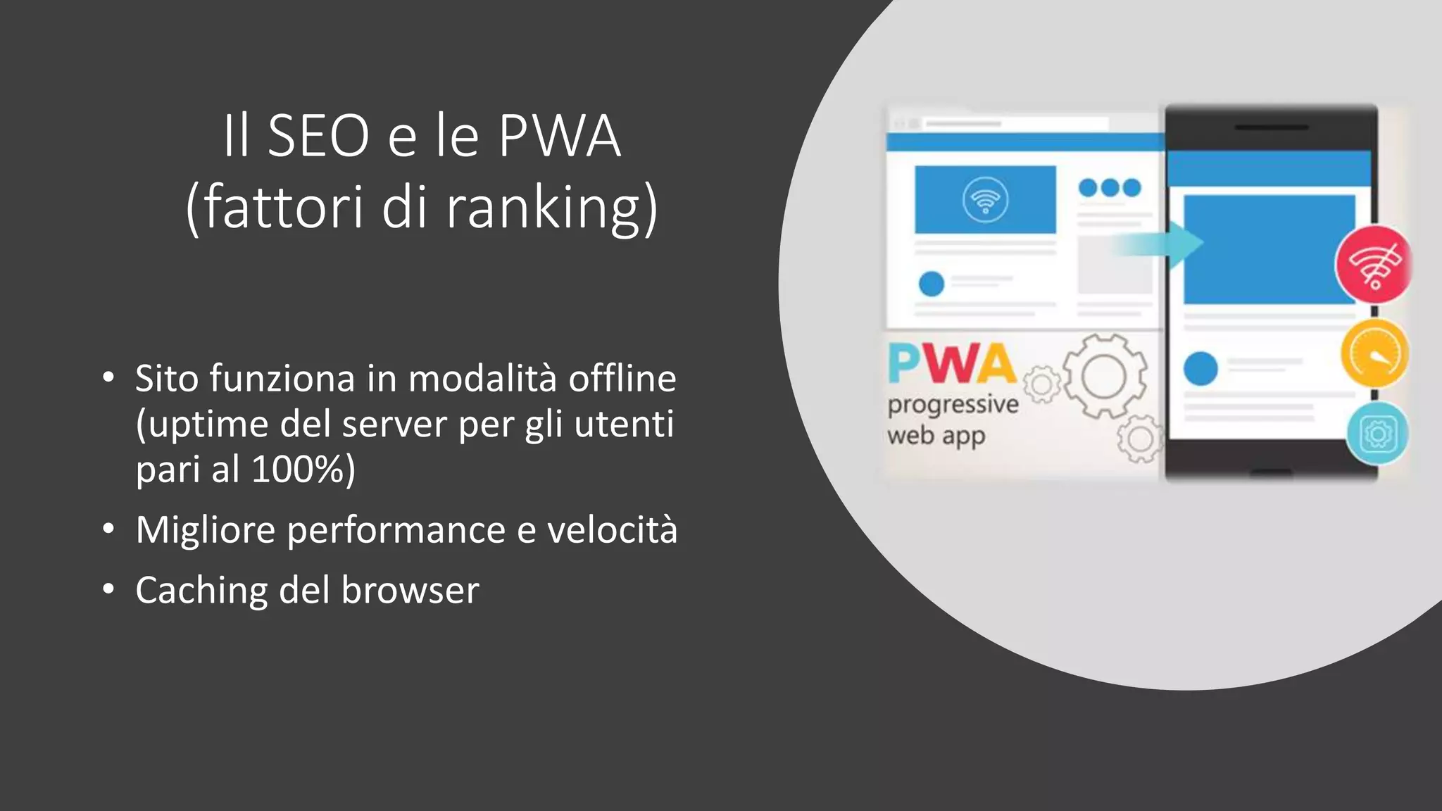 Il SEO e le PWA
(fattori di ranking)
• Sito funziona in modalità offline
(uptime del server per gli utenti
pari al 100%)
• Migliore performance e velocità
• Caching del browser
 