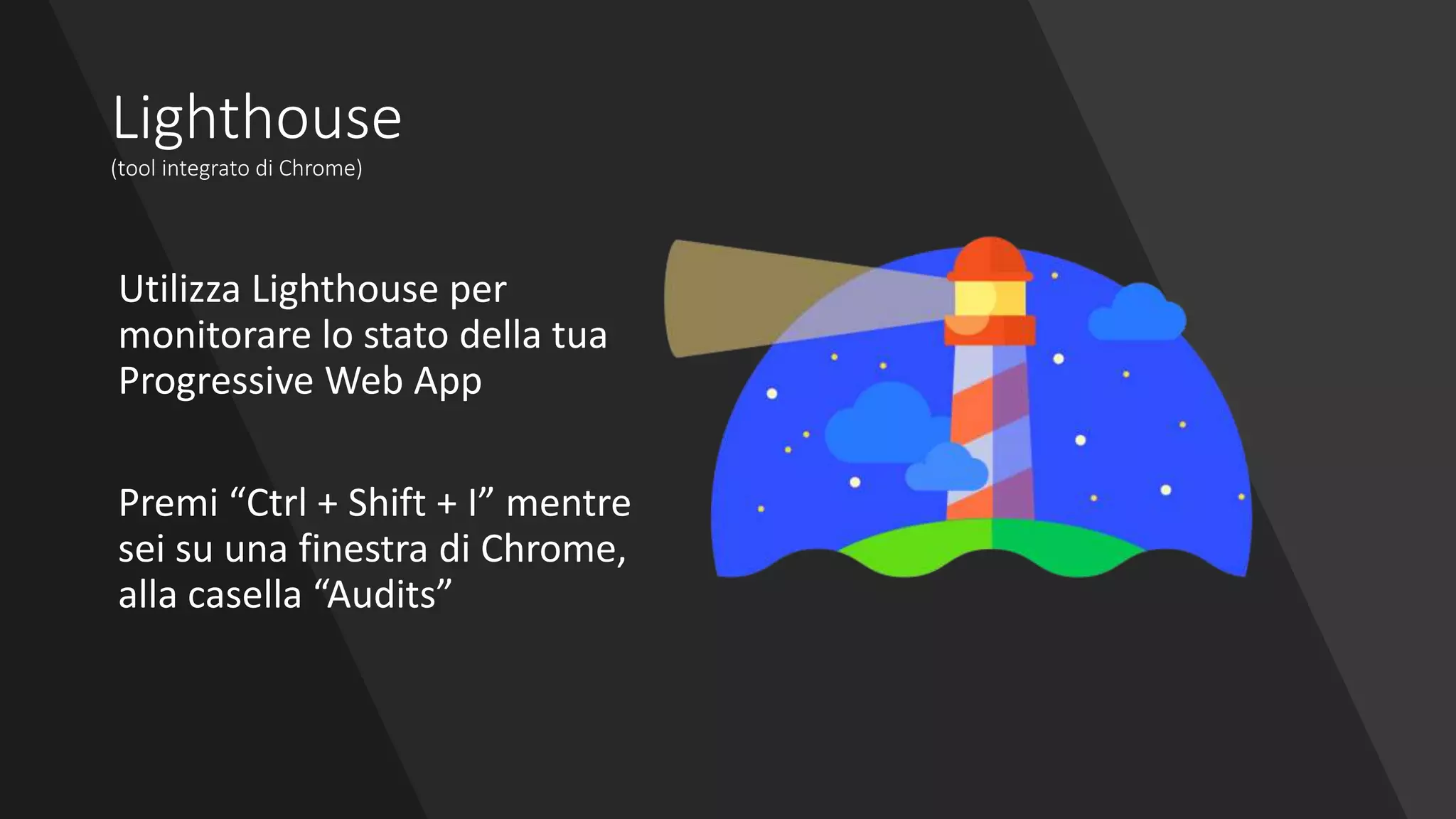 Lighthouse
(tool integrato di Chrome)
Utilizza Lighthouse per
monitorare lo stato della tua
Progressive Web App
Premi “Ctrl + Shift + I” mentre
sei su una finestra di Chrome,
alla casella “Audits”
 