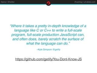 Name | @twitter #hashtag | url:slides.com
–Kyle Simpson @getify
“Where it takes a pretty in-depth knowledge of a
language like C or C++ to write a full-scale
program, full-scale production JavaScript can,
and often does, barely scratch the surface of
what the language can do.”
https://github.com/getify/You-Dont-Know-JS
 