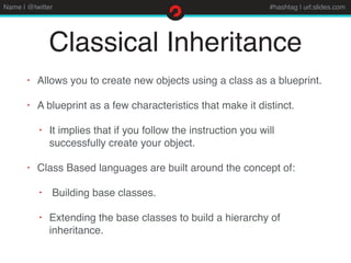 Name | @twitter #hashtag | url:slides.com
Classical Inheritance
• Allows you to create new objects using a class as a blueprint.
• A blueprint as a few characteristics that make it distinct.
• It implies that if you follow the instruction you will
successfully create your object.
• Class Based languages are built around the concept of:
• Building base classes.
• Extending the base classes to build a hierarchy of
inheritance.
 