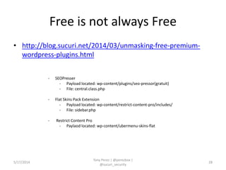 Free is not always Free
• http://blog.sucuri.net/2014/03/unmasking-free-premium-
wordpress-plugins.html
5/17/2014
Tony Perez | @perezbox |
@sucuri_security
28
- SEOPresser
- Payload located: wp-content/plugins/seo-pressor(gratuit)
- File: central.class.php
- Flat Skins Pack Extension
- Payload located: wp-content/restrict-content-pro/includes/
- File: sidebar.php
- Restrict Content Pro
- Paylaod located: wp-content/ubermenu-skins-flat
 