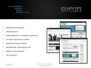 • Website Security Company
• Global Operations
• Platform Agnostic (i.e., WordPress, Joomla, etc..)
• Scan 2M Unique Domains a Month
• Block 4M web attacks a Month
• Remediate 400 – 500 websites a day
• Signature / Heuristic Based
• 24/7 operations
5/17/2014
Tony Perez | @perezbox |
@sucuri_security
3
 