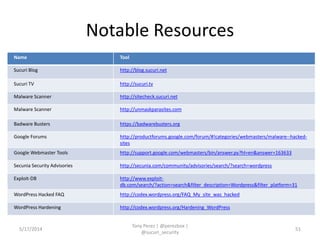 Notable Resources
Name Tool
Sucuri Blog http://blog.sucuri.net
Sucuri TV http://sucuri.tv
Malware Scanner http://sitecheck.sucuri.net
Malware Scanner http://unmaskparasites.com
Badware Busters https://badwarebusters.org
Google Forums http://productforums.google.com/forum/#!categories/webmasters/malware--hacked-
sites
Google Webmaster Tools http://support.google.com/webmasters/bin/answer.py?hl=en&answer=163633
Secunia Security Advisories http://secunia.com/community/advisories/search/?search=wordpress
Exploit-DB http://www.exploit-
db.com/search/?action=search&filter_description=Wordpress&filter_platform=31
WordPress Hacked FAQ http://codex.wordpress.org/FAQ_My_site_was_hacked
WordPress Hardening http://codex.wordpress.org/Hardening_WordPress
5/17/2014
Tony Perez | @perezbox |
@sucuri_security
51
 