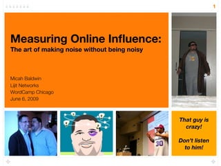 1




Measuring Online Inﬂuence:
The art of making noise without being noisy



Micah Baldwin
Lijit Networks
WordCamp Chicago
June 6, 2009



                                              That guy is
                                                crazy!

                                              Don’t listen
                                                to him!
 