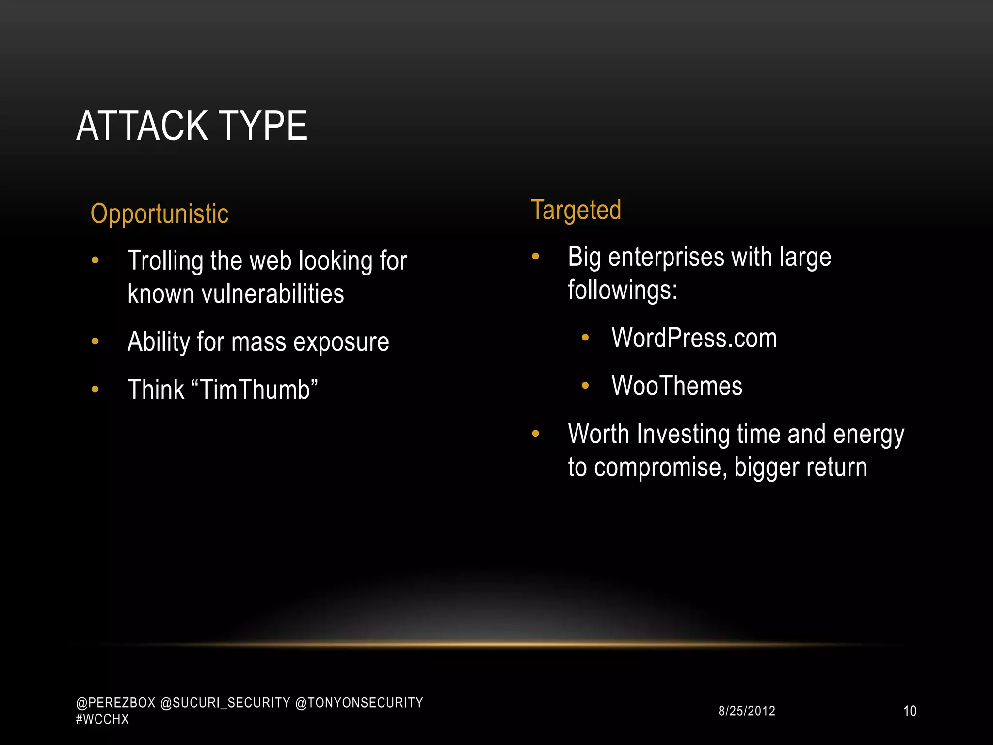ATTACK TYPE

 Opportunistic                               Targeted
 • Trolling the web looking for              • Big enterprises with large
   known vulnerabilities                       followings:
 • Ability for mass exposure                     • WordPress.com
 • Think “TimThumb”                              • WooThemes
                                             • Worth Investing time and energy
                                               to compromise, bigger return




@PEREZBOX @SUCURI_SECURITY @TONYONSECURITY
#WCCHX
                                                             10/15/2012      10
 
