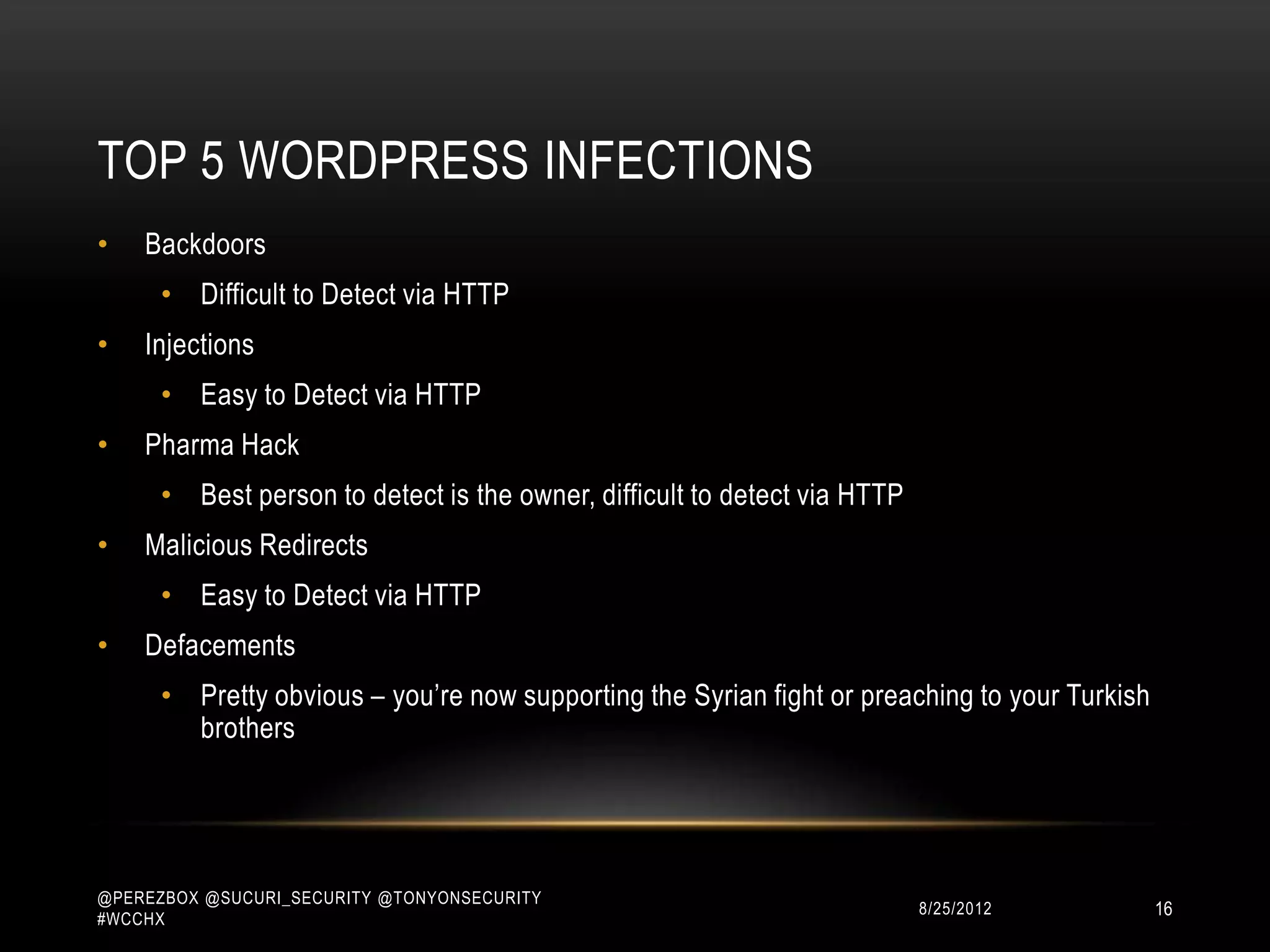 TOP 5 WORDPRESS INFECTIONS
•   Backdoors
      • Difficult to Detect via HTTP
•   Injections
      • Easy to Detect via HTTP
•   Pharma Hack
      • Best person to detect is the owner, difficult to detect via HTTP
•   Malicious Redirects
      • Easy to Detect via HTTP
•   Defacements
      • Pretty obvious – you‟re now supporting the Syrian fight or preaching to your Turkish
        brothers




@PEREZBOX @SUCURI_SECURITY @TONYONSECURITY
#WCCHX
                                                                           10/15/2012          16
 