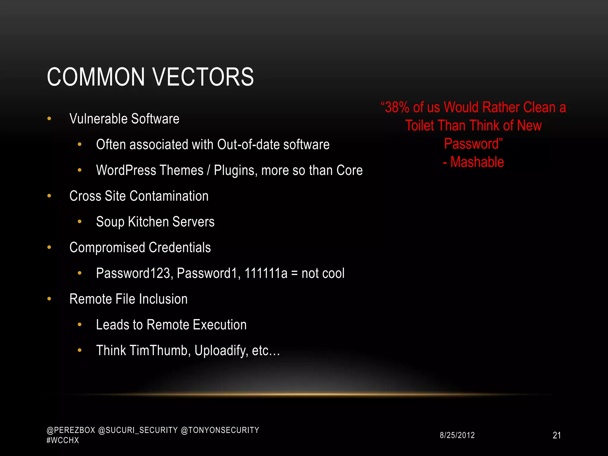 COMMON VECTORS
                                                        “38% of us Would Rather Clean a
•   Vulnerable Software                                     Toilet Than Think of New
      • Often associated with Out-of-date software                  Password”
                                                                    - Mashable
      • WordPress Themes / Plugins, more so than Core
•   Cross Site Contamination
      • Soup Kitchen Servers
•   Compromised Credentials
      • Password123, Password1, 111111a = not cool
•   Remote File Inclusion
      • Leads to Remote Execution
      • Think TimThumb, Uploadify, etc…




@PEREZBOX @SUCURI_SECURITY @TONYONSECURITY
#WCCHX
                                                                 10/15/2012         21
 