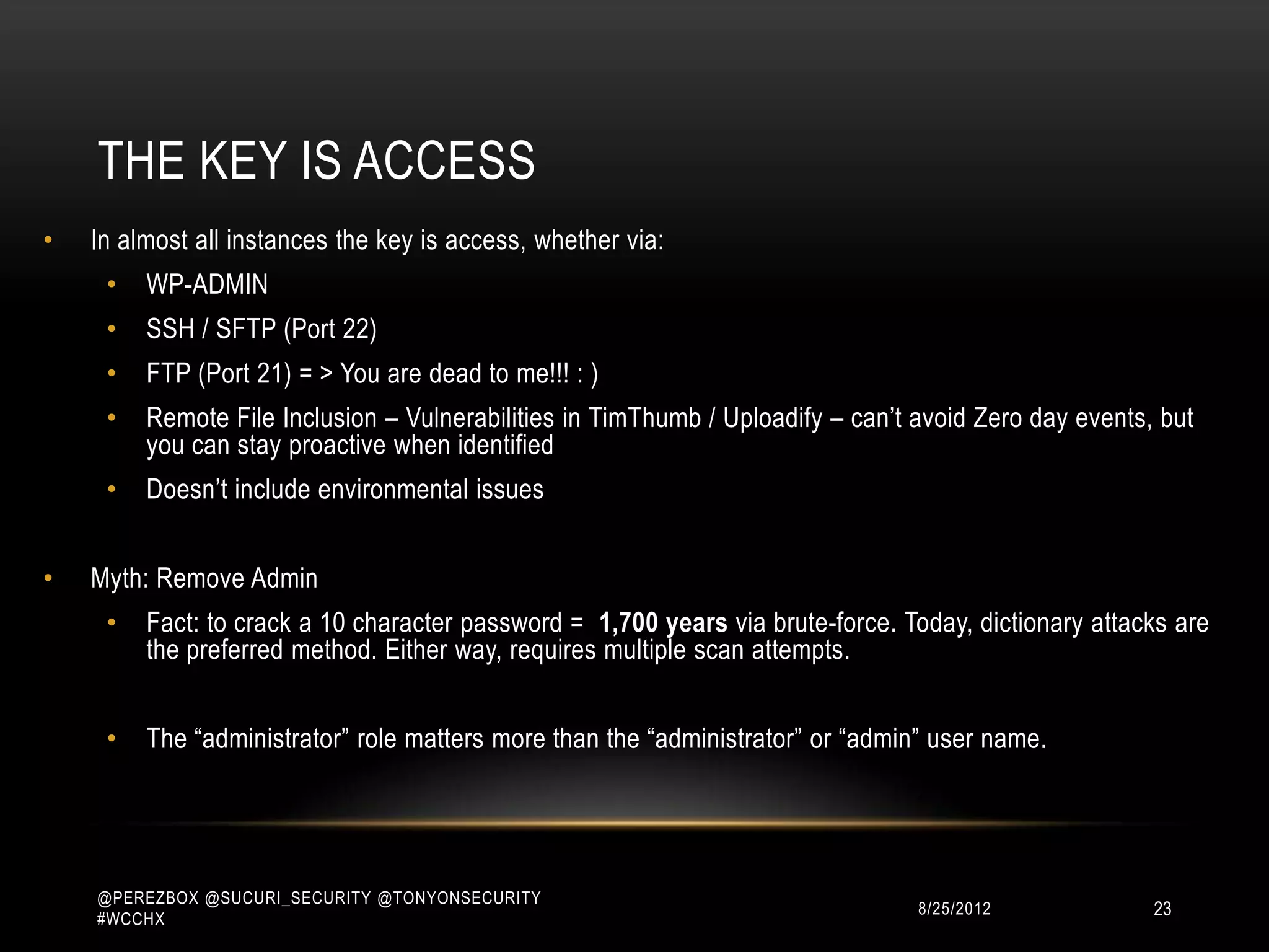 THE KEY IS ACCESS
•   In almost all instances the key is access, whether via:
     •   WP-ADMIN
     •   SSH / SFTP (Port 22)
     •   FTP (Port 21) = > You are dead to me!!! : )
     •   Remote File Inclusion – Vulnerabilities in TimThumb / Uploadify – can‟t avoid Zero day events, but
         you can stay proactive when identified
     •   Doesn‟t include environmental issues


•   Myth: Remove Admin
     •   Fact: to crack a 10 character password = 1,700 years via brute-force. Today, dictionary attacks are
         the preferred method. Either way, requires multiple scan attempts.


     •   The “administrator” role matters more than the “administrator” or “admin” user name.




    @PEREZBOX @SUCURI_SECURITY @TONYONSECURITY
    #WCCHX
                                                                                10/15/2012             23
 