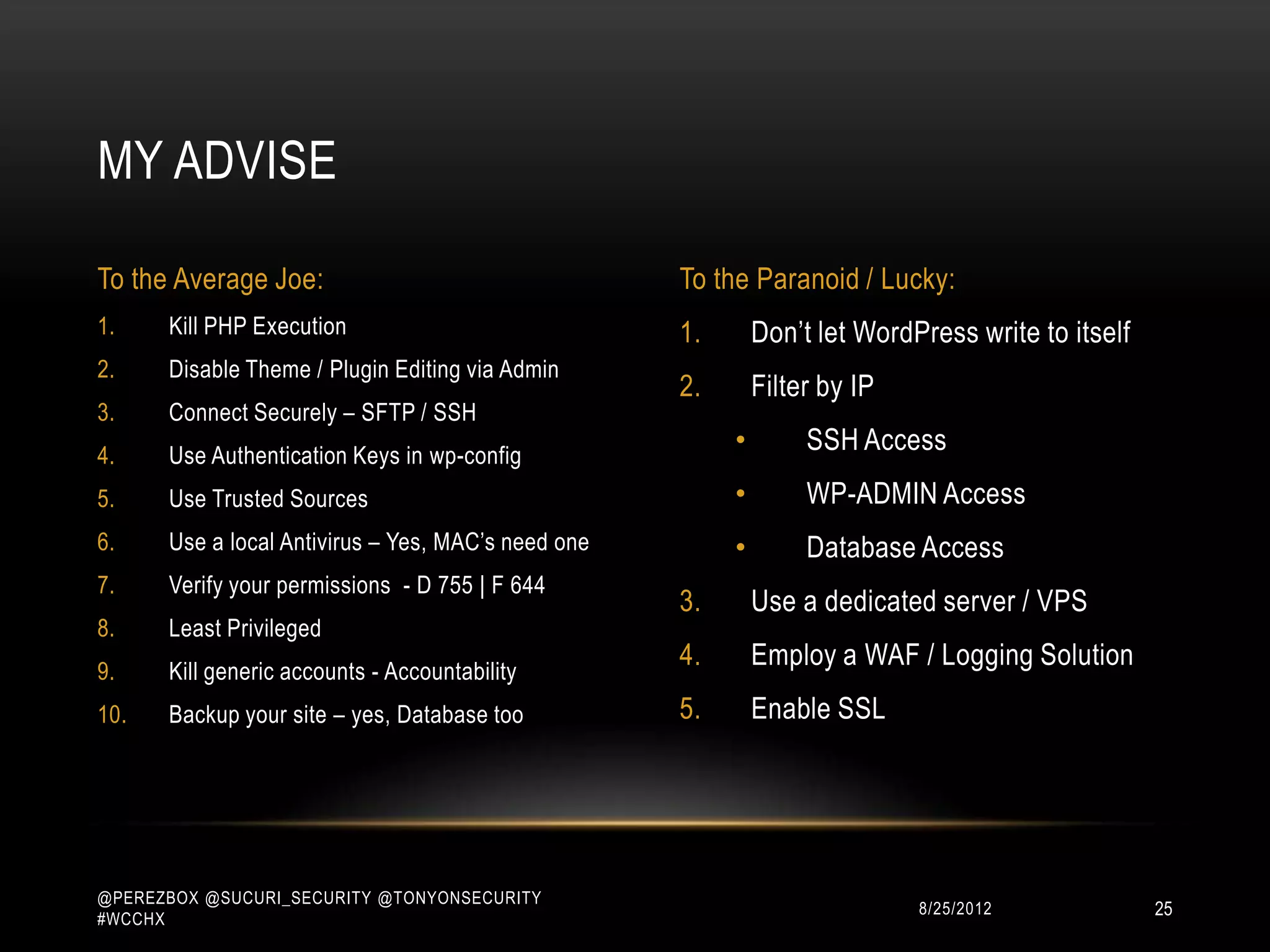 MY ADVISE

To the Average Joe:                                 To the Paranoid / Lucky:
1.    Kill PHP Execution                            1.       Don‟t let WordPress write to itself
2.    Disable Theme / Plugin Editing via Admin
                                                    2.       Filter by IP
3.    Connect Securely – SFTP / SSH
4.    Use Authentication Keys in wp-config
                                                         •        SSH Access
5.    Use Trusted Sources                                •        WP-ADMIN Access
6.    Use a local Antivirus – Yes, MAC‟s need one        •        Database Access
7.    Verify your permissions - D 755 | F 644
                                                    3.       Use a dedicated server / VPS
8.    Least Privileged
9.    Kill generic accounts - Accountability
                                                    4.       Employ a WAF / Logging Solution
10.   Backup your site – yes, Database too          5.       Enable SSL




@PEREZBOX @SUCURI_SECURITY @TONYONSECURITY
#WCCHX
                                                                            10/15/2012             25
 