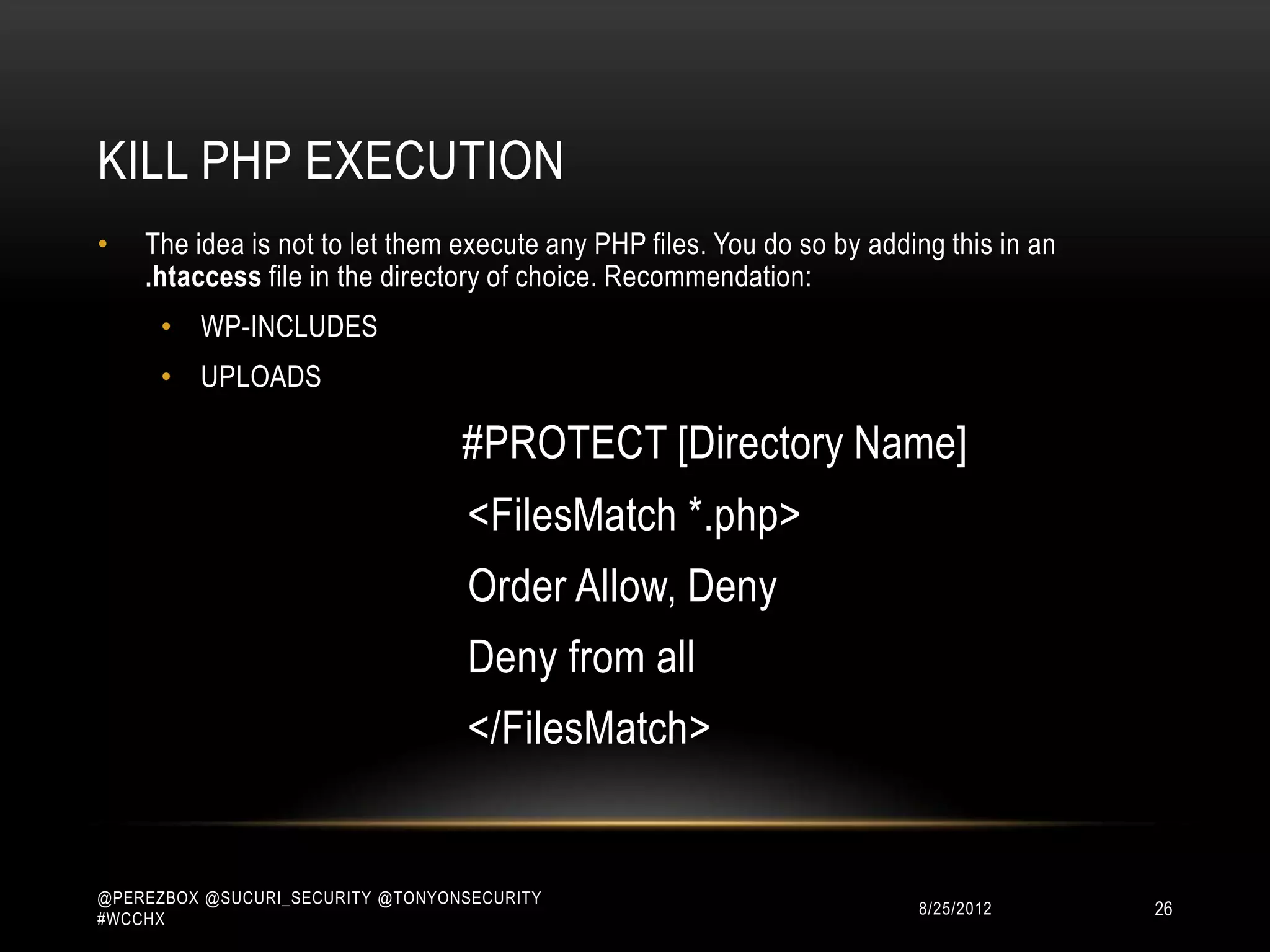 KILL PHP EXECUTION
•   The idea is not to let them execute any PHP files. You do so by adding this in an
    .htaccess file in the directory of choice. Recommendation:
      • WP-INCLUDES
      • UPLOADS

                                  #PROTECT [Directory Name]
                                   <Files *.php>
                                   Deny from all
                                   </Files>



@PEREZBOX @SUCURI_SECURITY @TONYONSECURITY
#WCCHX
                                                                        10/15/2012      26
 