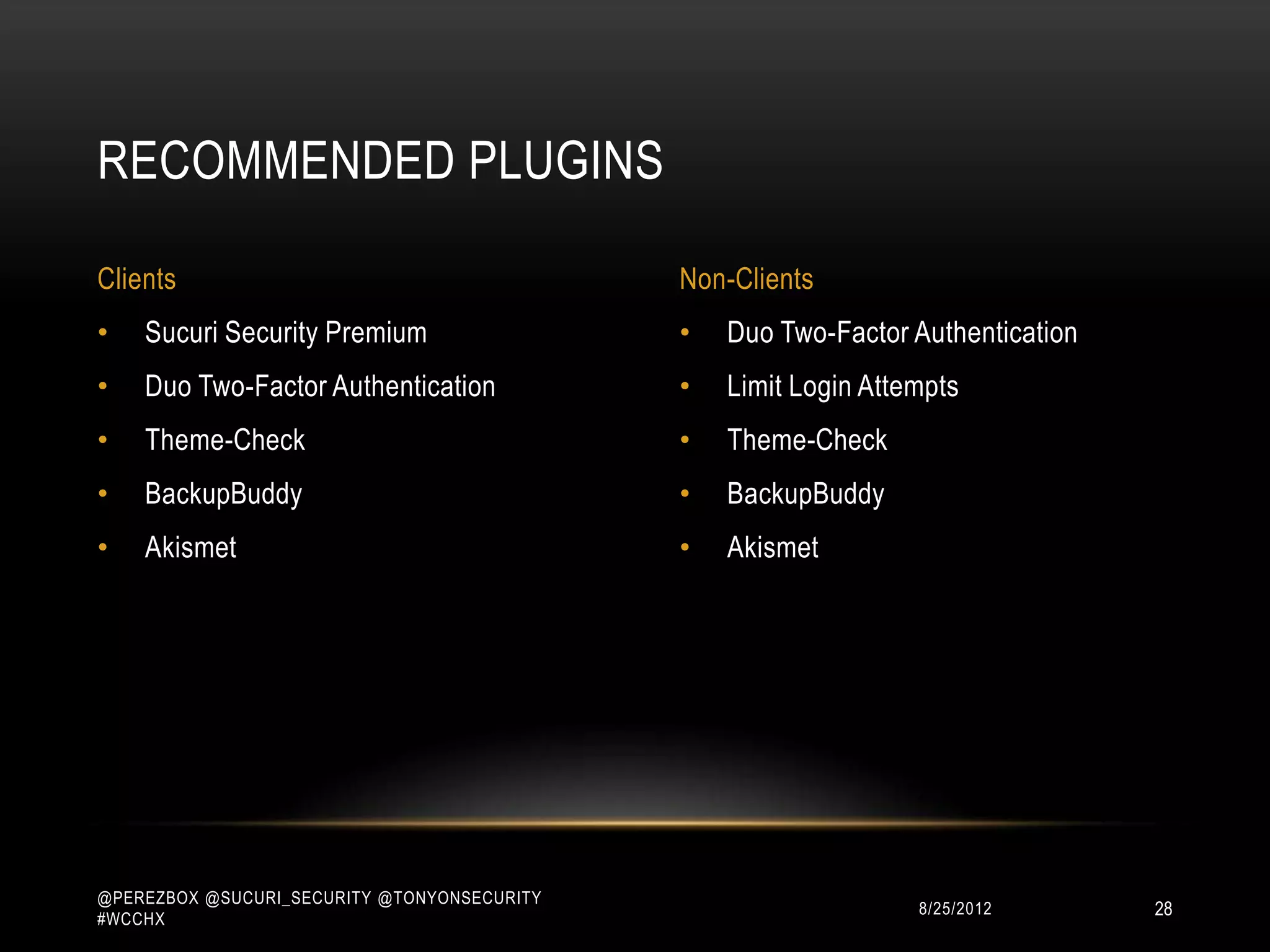 RECOMMENDED PLUGINS

Clients                                      Non-Clients
•   Sucuri Security Premium                  •   Duo Two-Factor Authentication
•   Duo Two-Factor Authentication            •   Limit Login Attempts
•   Theme-Check                              •   Theme-Check
•   BackupBuddy                              •   BackupBuddy
•   Akismet                                  •   Akismet




@PEREZBOX @SUCURI_SECURITY @TONYONSECURITY
#WCCHX
                                                                10/15/2012       28
 