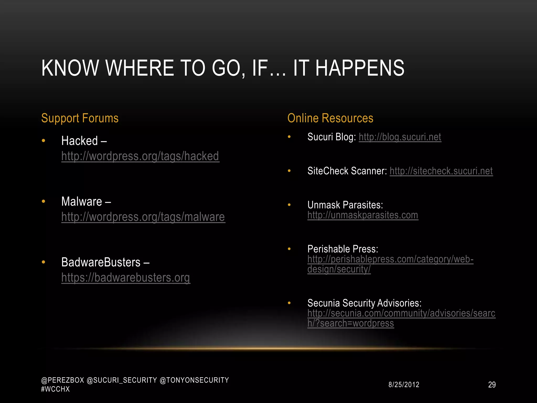 KNOW WHERE TO GO, IF… IT HAPPENS

Support Forums                               Online Resources
•   Hacked –                                 •   Sucuri Blog: http://blog.sucuri.net
    http://wordpress.org/tags/hacked
                                             •   SiteCheck Scanner: http://sitecheck.sucuri.net

•   Malware –                                •   Unmask Parasites:
    http://wordpress.org/tags/malware            http://unmaskparasites.com


                                             •   Perishable Press:
•   BadwareBusters –                             http://perishablepress.com/category/web-
                                                 design/security/
    https://badwarebusters.org
                                             •   Secunia Security Advisories:
                                                 http://secunia.com/community/advisories/searc
                                                 h/?search=wordpress




@PEREZBOX @SUCURI_SECURITY @TONYONSECURITY
#WCCHX
                                                                     10/15/2012              29
 