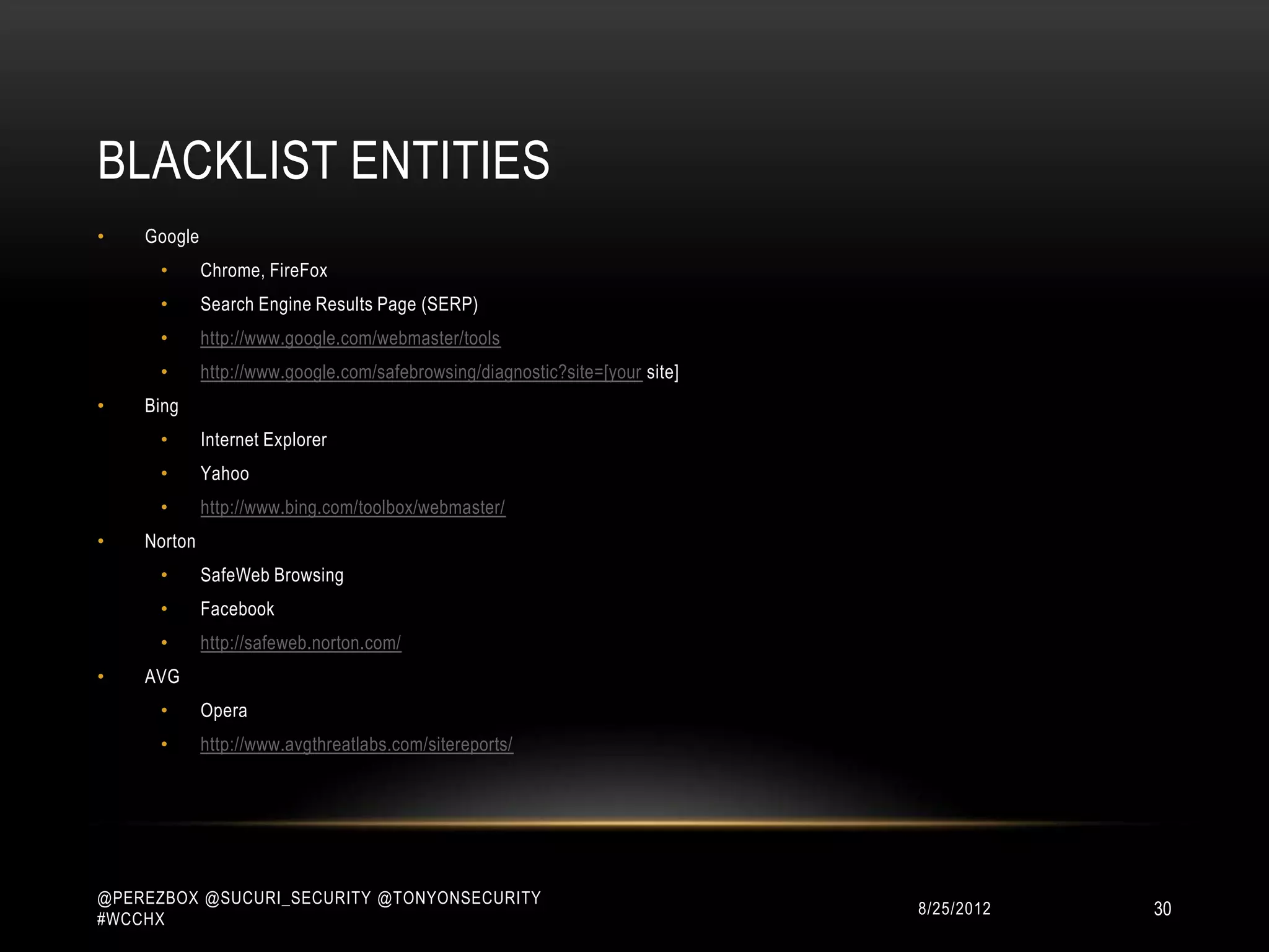 BLACKLIST ENTITIES
•   Google
      •      Chrome, FireFox
      •      Search Engine Results Page (SERP)
      •      http://www.google.com/webmaster/tools
      •      http://www.google.com/safebrowsing/diagnostic?site=[your site]
•   Bing
      •      Internet Explorer
      •      Yahoo
      •      http://www.bing.com/toolbox/webmaster/
•   Norton
      •      SafeWeb Browsing
      •      Facebook
      •      http://safeweb.norton.com/
•   AVG
      •      Opera
      •      http://www.avgthreatlabs.com/sitereports/




@PEREZBOX @SUCURI_SECURITY @TONYONSECURITY
#WCCHX
                                                                              10/15/2012   30
 