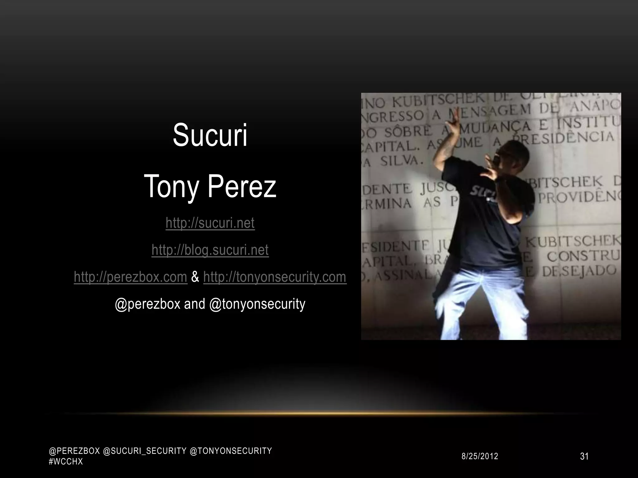 Sucuri
                 Tony Perez
                     http://sucuri.net
                   http://blog.sucuri.net
    http://perezbox.com & http://tonyonsecurity.com
            @perezbox and @tonyonsecurity




@PEREZBOX @SUCURI_SECURITY @TONYONSECURITY
#WCCHX
                                                      10/15/2012   31
 