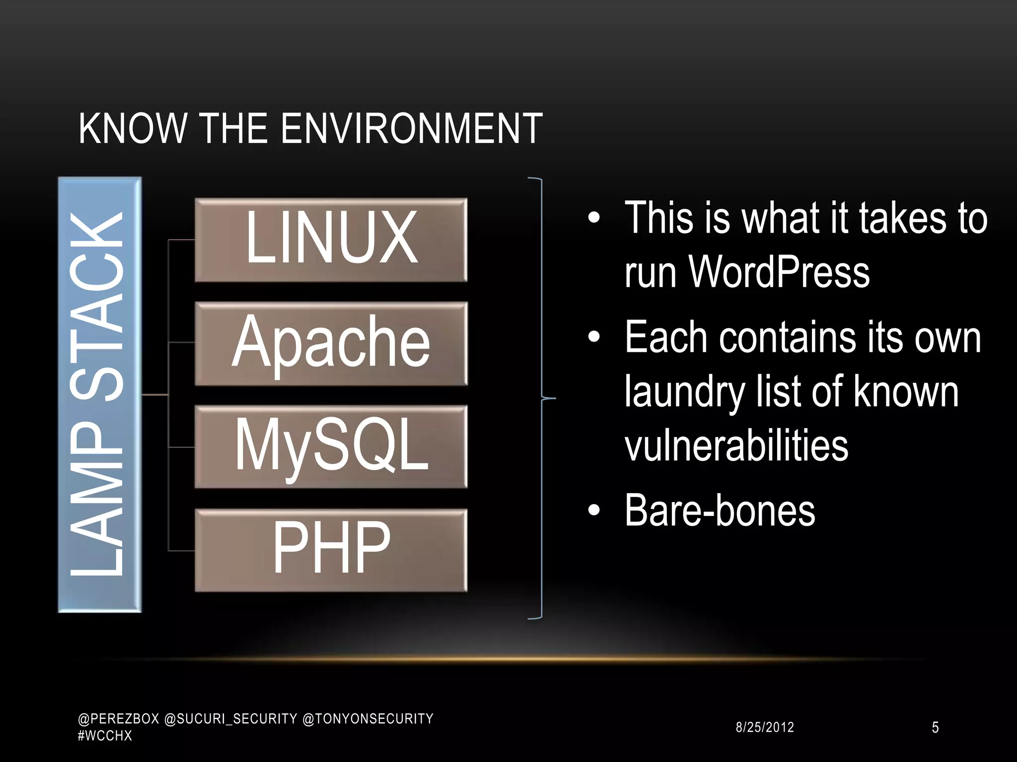 KNOW THE ENVIRONMENT

                                               • This is what it takes to
                    LINUX
LAMP STACK

                                                 run WordPress
                    Apache                     • Each contains its own
                                                 laundry list of known
                    MySQL                        vulnerabilities
                                               • Bare-bones
                     PHP

  @PEREZBOX @SUCURI_SECURITY @TONYONSECURITY
  #WCCHX
                                                        10/15/2012   5
 