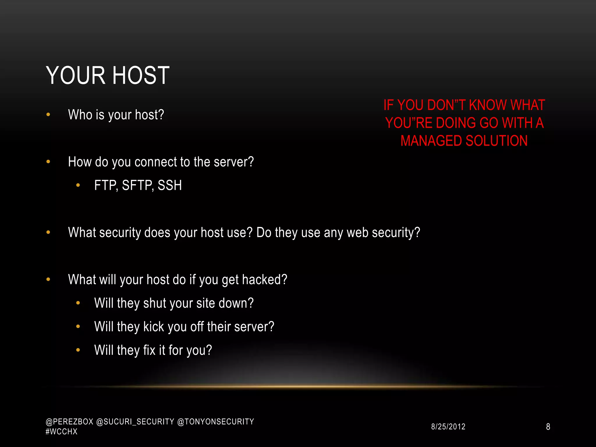 YOUR HOST
                                                            IF YOU DON”T KNOW WHAT
•   Who is your host?
                                                             YOU”RE DOING GO WITH A
                                                               MANAGED SOLUTION
•   How do you connect to the server?
      • FTP, SFTP, SSH


•   What security does your host use? Do they use any web security?


•   What will your host do if you get hacked?
      • Will they shut your site down?
      • Will they kick you off their server?
      • Will they fix it for you?



@PEREZBOX @SUCURI_SECURITY @TONYONSECURITY
#WCCHX
                                                                      10/15/2012      8
 