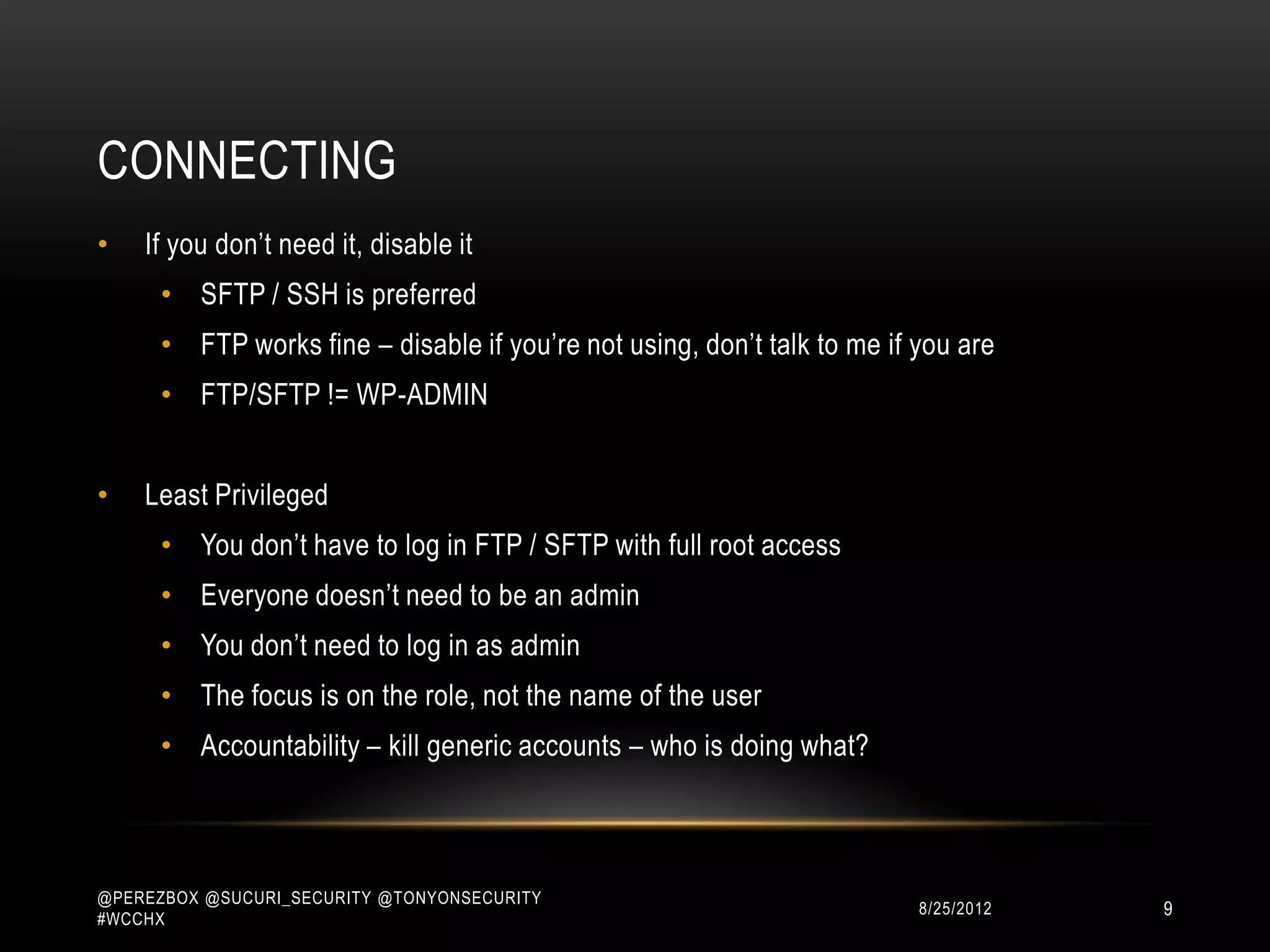 CONNECTING
•   If you don‟t need it, disable it
      • SFTP / SSH is preferred
      • FTP works fine – disable if you‟re not using, don‟t talk to me if you are
      • FTP/SFTP != WP-ADMIN


•   Least Privileged
      • You don‟t have to log in FTP / SFTP with full root access
      • Everyone doesn‟t need to be an admin
      • You don‟t need to log in as admin
      • The focus is on the role, not the name of the user
      • Accountability – kill generic accounts – who is doing what?



@PEREZBOX @SUCURI_SECURITY @TONYONSECURITY
#WCCHX
                                                                         10/15/2012   9
 