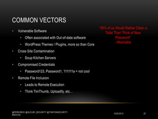 COMMON VECTORS
                                                        “38% of us Would Rather Clean a
•   Vulnerable Software                                     Toilet Than Think of New
      • Often associated with Out-of-date software                  Password”
                                                                    - Mashable
      • WordPress Themes / Plugins, more so than Core
•   Cross Site Contamination
      • Soup Kitchen Servers
•   Compromised Credentials
      • Password123, Password1, 111111a = not cool
•   Remote File Inclusion
      • Leads to Remote Execution
      • Think TimThumb, Uploadify, etc…




@PEREZBOX @SUCURI_SECURITY @TONYONSECURITY
#WCCHX
                                                                 10/15/2012         21
 