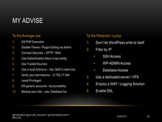 MY ADVISE

To the Average Joe:                                 To the Paranoid / Lucky:
1.    Kill PHP Execution                            1.       Don‟t let WordPress write to itself
2.    Disable Theme / Plugin Editing via Admin
                                                    2.       Filter by IP
3.    Connect Securely – SFTP / SSH
4.    Use Authentication Keys in wp-config
                                                         •        SSH Access
5.    Use Trusted Sources                                •        WP-ADMIN Access
6.    Use a local Antivirus – Yes, MAC‟s need one        •        Database Access
7.    Verify your permissions - D 755 | F 644
                                                    3.       Use a dedicated server / VPS
8.    Least Privileged
9.    Kill generic accounts - Accountability
                                                    4.       Employ a WAF / Logging Solution
10.   Backup your site – yes, Database too          5.       Enable SSL




@PEREZBOX @SUCURI_SECURITY @TONYONSECURITY
#WCCHX
                                                                            10/15/2012             25
 