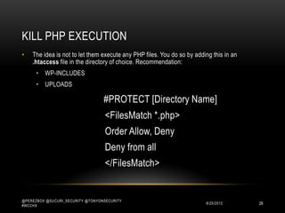KILL PHP EXECUTION
•   The idea is not to let them execute any PHP files. You do so by adding this in an
    .htaccess file in the directory of choice. Recommendation:
      • WP-INCLUDES
      • UPLOADS

                                  #PROTECT [Directory Name]
                                   <Files *.php>
                                   Deny from all
                                   </Files>



@PEREZBOX @SUCURI_SECURITY @TONYONSECURITY
#WCCHX
                                                                        10/15/2012      26
 