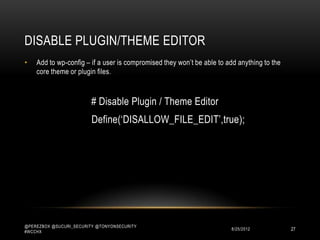 DISABLE PLUGIN/THEME EDITOR
•   Add to wp-config – if a user is compromised they won‟t be able to add anything to the
    core theme or plugin files.



                         # Disable Plugin / Theme Editor
                         Define(„DISALLOW_FILE_EDIT‟,true);




@PEREZBOX @SUCURI_SECURITY @TONYONSECURITY
#WCCHX
                                                                       10/15/2012           27
 