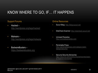 KNOW WHERE TO GO, IF… IT HAPPENS

Support Forums                               Online Resources
•   Hacked –                                 •   Sucuri Blog: http://blog.sucuri.net
    http://wordpress.org/tags/hacked
                                             •   SiteCheck Scanner: http://sitecheck.sucuri.net

•   Malware –                                •   Unmask Parasites:
    http://wordpress.org/tags/malware            http://unmaskparasites.com


                                             •   Perishable Press:
•   BadwareBusters –                             http://perishablepress.com/category/web-
                                                 design/security/
    https://badwarebusters.org
                                             •   Secunia Security Advisories:
                                                 http://secunia.com/community/advisories/searc
                                                 h/?search=wordpress




@PEREZBOX @SUCURI_SECURITY @TONYONSECURITY
#WCCHX
                                                                     10/15/2012              29
 