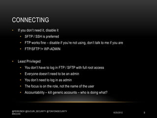 CONNECTING
•   If you don‟t need it, disable it
      • SFTP / SSH is preferred
      • FTP works fine – disable if you‟re not using, don‟t talk to me if you are
      • FTP/SFTP != WP-ADMIN


•   Least Privileged
      • You don‟t have to log in FTP / SFTP with full root access
      • Everyone doesn‟t need to be an admin
      • You don‟t need to log in as admin
      • The focus is on the role, not the name of the user
      • Accountability – kill generic accounts – who is doing what?



@PEREZBOX @SUCURI_SECURITY @TONYONSECURITY
#WCCHX
                                                                         10/15/2012   9
 